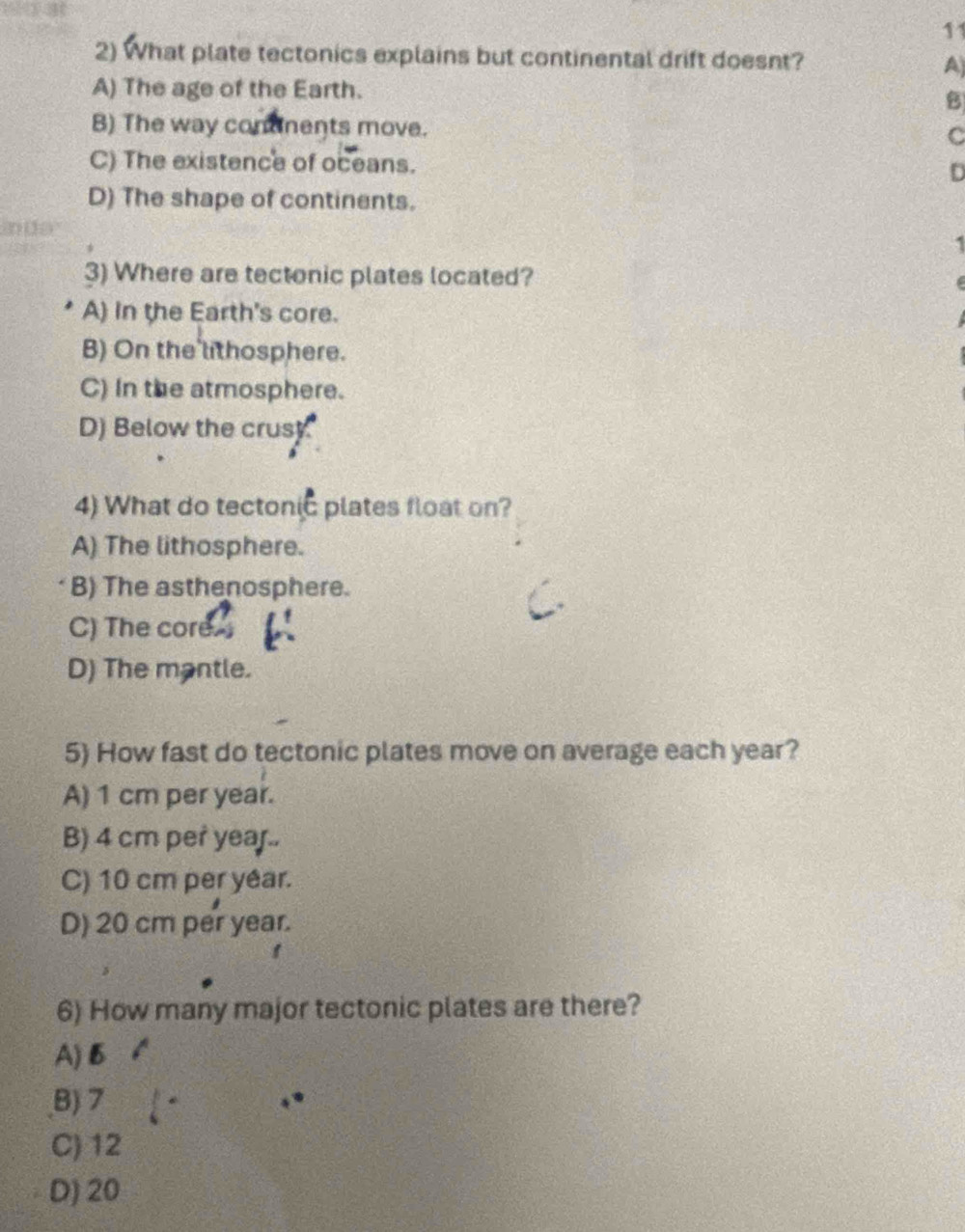 11
2) What plate tectonics explains but continental drift doesnt? A)
A) The age of the Earth.
B
B) The way contnents move.
C
C) The existence of oceans. D
D) The shape of continents.
1
3) Where are tectonic plates located?
A) in the Earth's core.
B) On the lithosphere.
C) In the atmosphere.
D) Below the crus
4) What do tectonic plates float on?
A) The lithosphere.
B) The asthenosphere.
C) The core.
D) The mantle.
5) How fast do tectonic plates move on average each year?
A) 1 cm per year.
B) 4 cm per year..
C) 10 cm per yêar.
D) 20 cm per year.
6) How many major tectonic plates are there?
A) B
B) 7
C) 12
D) 20