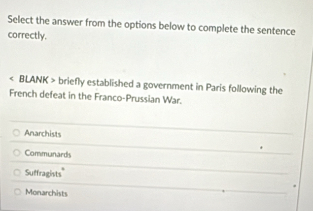 Select the answer from the options below to complete the sentence
correctly.
BLANK > briefly established a government in Paris following the
French defeat in the Franco-Prussian War.
Anarchists
Communards
Suffragists"
Monarchists