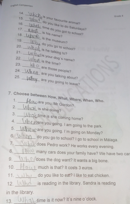 English Companion 
15. Grade 4 
14_ _is your favourite animal? 
16. 
_do you like to do Saturdays? 
17. 
_time do you got to school? 
is his name? 
18. 
_is the museum? 
19. 
_ 
20. _do you go to school? 
_is he talking to? 
21. 
22. 
_is your dog's name? 
_ 
is the time? 
23. 
_ 
are those people? 
24. 
_are you talking about? 
25. 
are you going to leave? 
7. Choose between How, What, Where, When, Who. 
1._ are you, Mr Gordon? 
2. _is she doing? 
3._ time is she coming home? 
4. _care you going. I am going to the park. 
5. _are you going. I'm going on Monday? 
6. _do you go to school? I go to school in Málaga. 
7._ does Pedro work? He works every evening. 
8. _many cars does your family have? We have two car 
9. _does the dog want? It wants a big bone. 
10. _much is that? It costs 3 euros. 
11. _do you like to eat? I like to eat chicken. 
12. _is reading in the library. Sandra is reading 
in the library. 
13. _time is it now? It's nine o'clock.