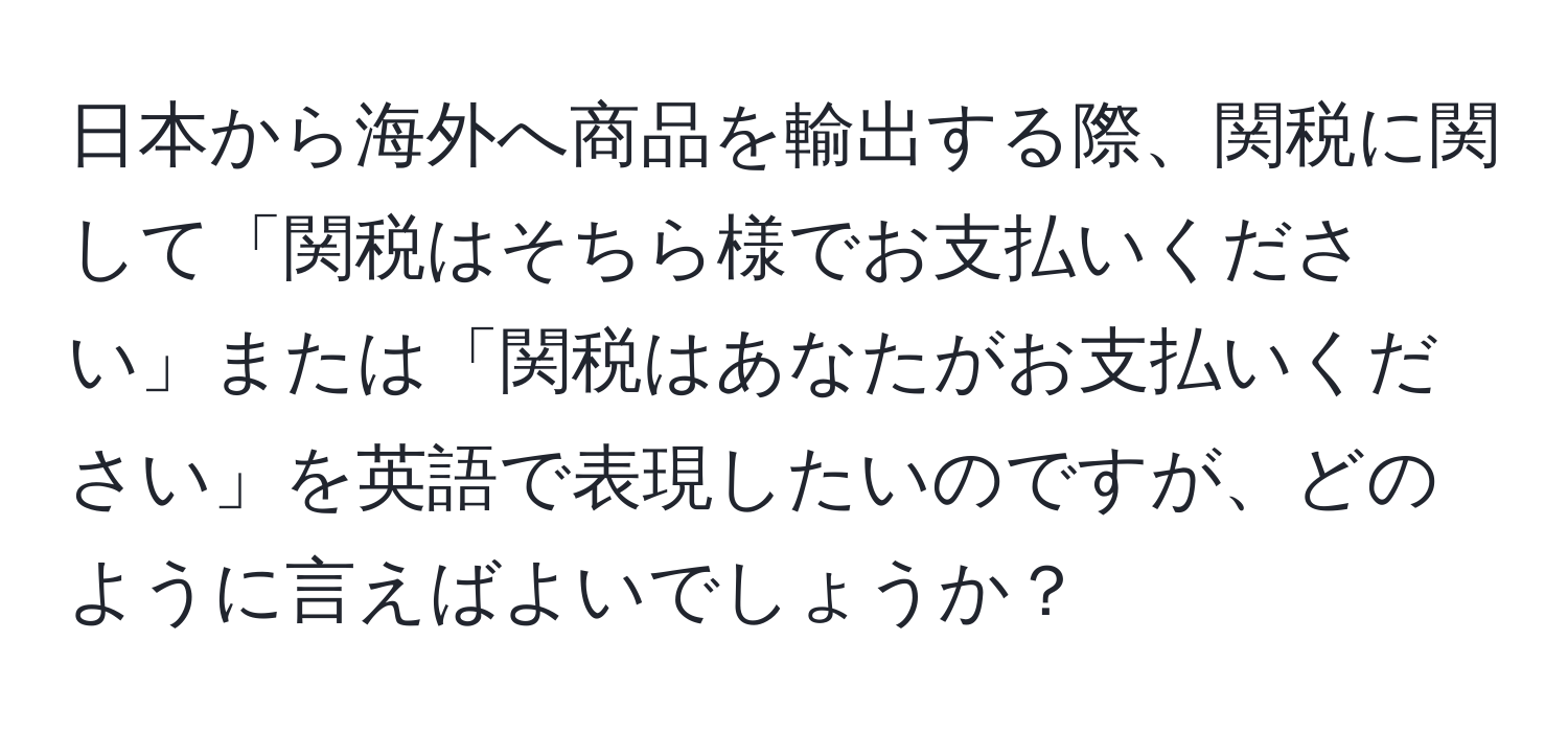 日本から海外へ商品を輸出する際、関税に関して「関税はそちら様でお支払いください」または「関税はあなたがお支払いください」を英語で表現したいのですが、どのように言えばよいでしょうか？