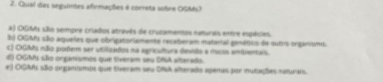 Qual das seguintes afirmações é correta sobre OGMs?
a) OGMs são sempre criados atravês de cruzamentos naturais entre espécies.
b) OGMs são aqueles que obrigatoriamente recaberam materal ganético de sutro arganismo.
C) OGMs não podem ser utlizados na agreultura devdo a rscas ambientais.
d) OGMs são orgarismos que tveram seu 286A alterado.
e) OGMs aão organsmos que tiveram seu DNA alterado aperas sor mutações naturais.