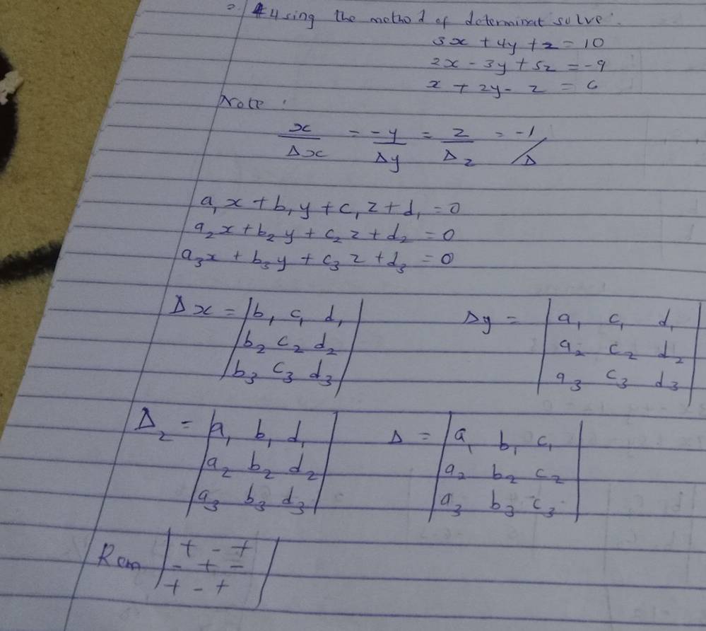 Using the mothod of determinat solve
3x+4y+z=10
2x-3y+5z=-9
x+2y-z=6
Nroce:
 x/Delta x = (-y)/Delta y = z/Delta z =-1/Delta
a_1x+b_1y+c_1z+d_1=0
a_2x+b_2y+c_2z+d_2=0
a_3x+b_3y+c_3z+d_3=0
beginvmatrix Delta x=beginvmatrix b_1&c_1&⊥ _1 b_2&c_2&d_2 b_3&c_3&d_3endvmatrix
Delta y=beginvmatrix a_1&c_1&d_1 a_2&c_2&d_2 a_3&c_3&d_3endvmatrix
beginvmatrix Delta _2-beginvmatrix a_1&b_1&⊥ _2 a_2&b_2&d_2 a_3&b_3&d_3endvmatrix Delta =beginvmatrix S_1&b_1&c_1 a_2&b_2&c_2 a_3&b_3&c_3endvmatrix
Ran|beginarrayr t-t ++_-^_t-t|