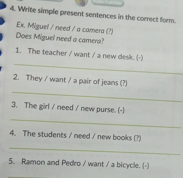 PUNCTUATION 
4. Write simple present sentences in the correct form. 
Ex. Miguel / need / a camera (?) 
Does Miguel need a camera? 
1. The teacher / want / a new desk. (-) 
_ 
2. They / want / a pair of jeans (?) 
_ 
3. The girl / need / new purse. (-) 
_ 
4. The students / need / new books (?) 
_ 
5. Ramon and Pedro / want / a bicycle. (-)