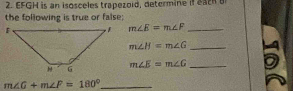 EFGH is an isosceles trapezoid, determine if each of 
the following is true or false;
m∠ E=m∠ F _
m∠ H=m∠ G _ 
_ m∠ E=m∠ G
m∠ G+m∠ F=180° _