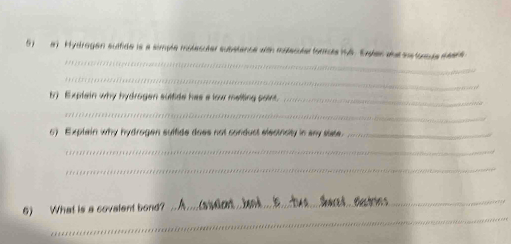 Mydragen suffide is a simple molesuter substance wth molecutar formus is. Erden das sestonage meat 
_ 
b) Explain why hydrogen sulfide has a low melting point._ 
_ 
6) Explain why hydrogen suffide does not conduct electncity in any state._ 
_ 
_ 
6) What is a covalent bond? 
_ 
_ 
_