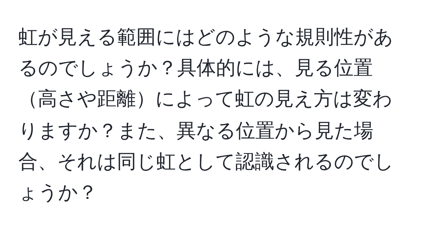 虹が見える範囲にはどのような規則性があるのでしょうか？具体的には、見る位置高さや距離によって虹の見え方は変わりますか？また、異なる位置から見た場合、それは同じ虹として認識されるのでしょうか？