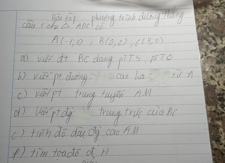 Bou fop e plaing twinh duling thang 
cau + cho △ ABC CC
A(-1;3); B(0;2); C(4;0)
a) vaet d+ BC dang piīs, pi7o 
b) viái pt duǎng cao ha+i n 
() re p frung tugen AM 
() vptdg trung true ca Bc
() tinh dō dōuōg cao AM 
) tim toadto o H