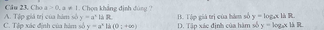 Cho a>0.a!= 1. Chọn khắng định đúng ?
A. Tập giá trị của hàm số y=a^x là R. B. Tập giá trị của hàm số y=log _ax1a R.
C. Tập xác định của hàm số y=a^x là (0;+∈fty ) D. Tập xác định của hàm số y=log _ax là R.