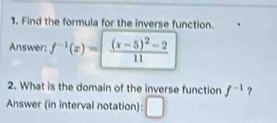 Find the formula for the inverse function. 
Answer: f^(-1)(x)=|frac (x-5)^2-211
2. What is the domain of the inverse function f^(-1) ? 
Answer (in interval notation):