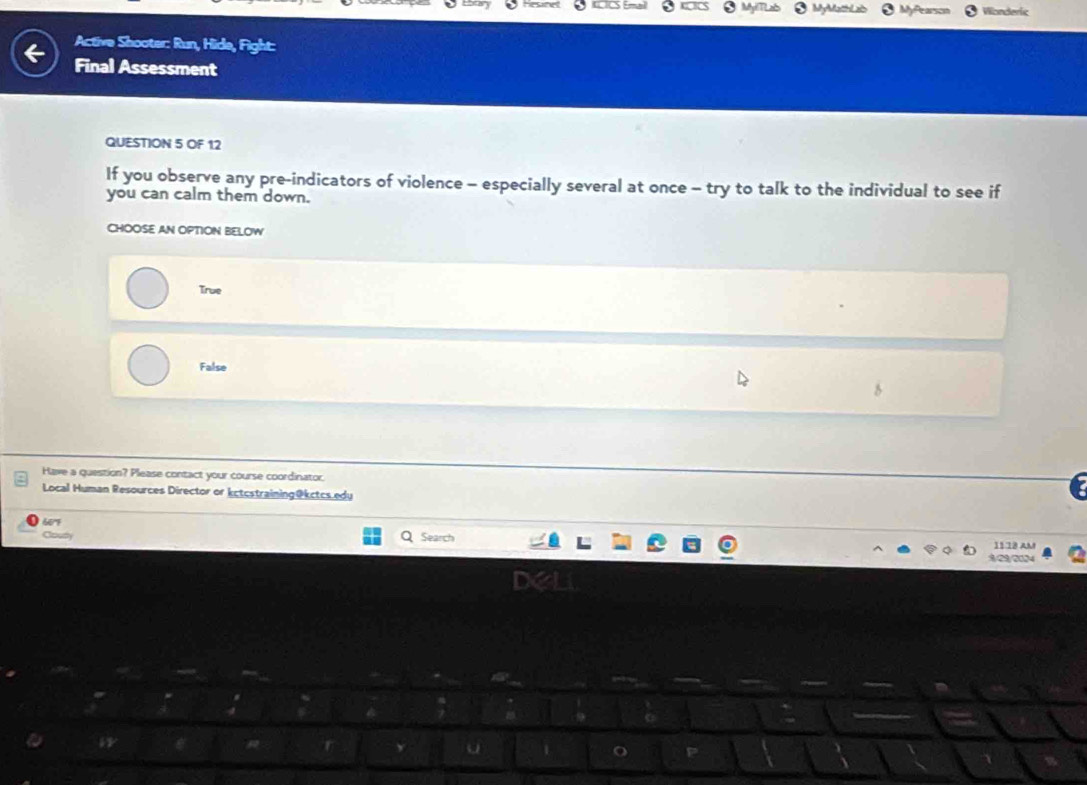Nonderic
Active Shooter: Run, Hide, Fight:
Final Assessment
QUESTION 5 OF 12
If you observe any pre-indicators of violence - especially several at once - try to talk to the individual to see if
you can calm them down.
CHOOSE AN OPTION BELOW
True
False
Have a question? Please contact your course coordinator.
Local Human Resources Director or kctcstraining@kctcs.edu
60'F
Coury Search 1118 AM
29/2024
