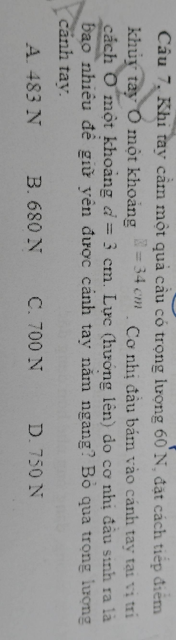 Câu 7, Khi tay cảm một quả cầu có trọng lượng 60 N, đặt cách tiếp điểm
khuy tây Ô một khoảng □ =34cm. Cơ nhị đầu bám vào cánh tay tại vi trí
cách O một khoảng d=3cm. Lực (hướng lên) do cơ nhị đầu sinh ra là
bao nhiều đề giữ yên được cảnh tay năm ngang? Bỏ qua trong lượng
cảnh tay.
A. 483 N B. 680 N C. 700 N D. 750 N