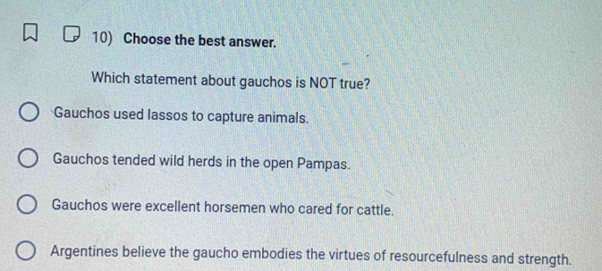 Choose the best answer.
Which statement about gauchos is NOT true?
Gauchos used lassos to capture animals.
Gauchos tended wild herds in the open Pampas.
Gauchos were excellent horsemen who cared for cattle.
Argentines believe the gaucho embodies the virtues of resourcefulness and strength.