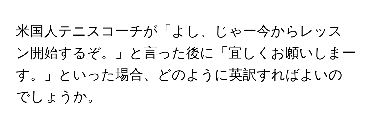 米国人テニスコーチが「よし、じゃー今からレッスン開始するぞ。」と言った後に「宜しくお願いしまーす。」といった場合、どのように英訳すればよいのでしょうか。