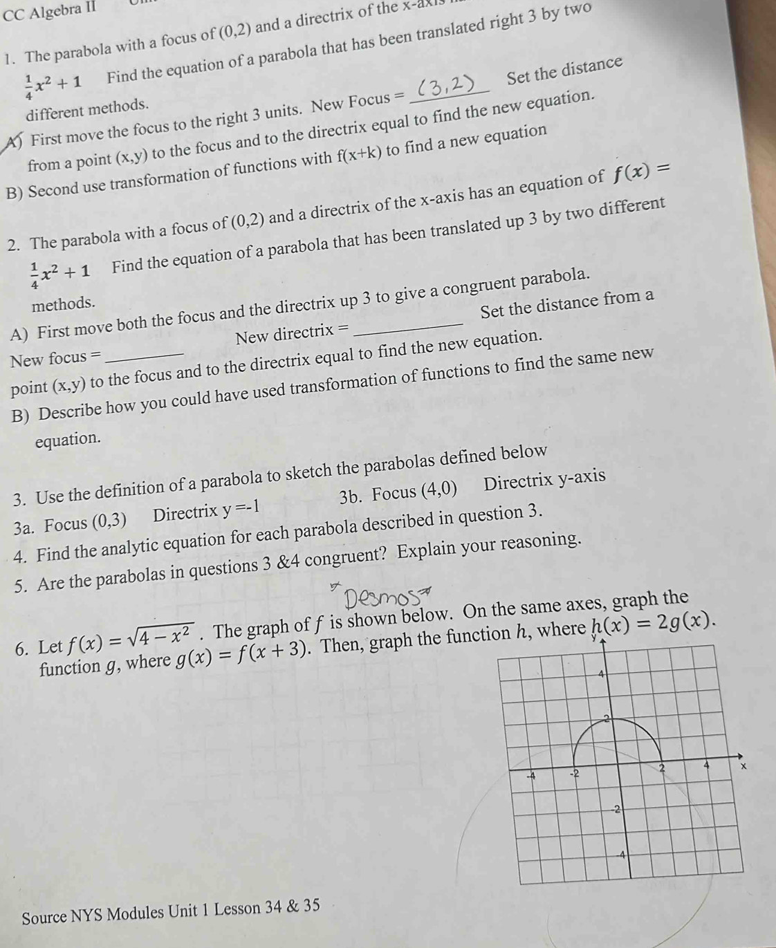 CC Algebra Il
(0,2) and a directrix of the x -axl 
1. The parabola with a focus of Find the equation of a parabola that has been translated right 3 by two
 1/4 x^2+1
Set the distance 
different methods. 
A) First move the focus to the right 3 units. New Focus = 
_ 
from a point (x,y) to the focus and to the directrix equal to find the new equation. 
B) Second use transformation of functions with f(x+k) to find a new equation 
2. The parabola with a focus of (0,2) and a directrix of the x-axis has an equation of f(x)=
 1/4 x^2+1 Find the equation of a parabola that has been translated up 3 by two different 
A) First move both the focus and the directrix up 3 to give a congruent parabola. 
methods. 
New directrix = Set the distance from a 
New focus = 
point (x,y) to the focus and to the directrix equal to find the new equation. 
B) Describe how you could have used transformation of functions to find the same new 
equation. 
3. Use the definition of a parabola to sketch the parabolas defined below 
3a. Focus (0,3) Directrix y=-1 3b. Focus (4,0) Directrix y-axis 
4. Find the analytic equation for each parabola described in question 3. 
5. Are the parabolas in questions 3 &4 congruent? Explain your reasoning. 
6. Let f(x)=sqrt(4-x^2). The graph of f is shown below. On the same axes, graph the 
function g, where g(x)=f(x+3). Then, graph the function h, where h(x)=2g(x). 
Source NYS Modules Unit 1 Lesson 34 & 35