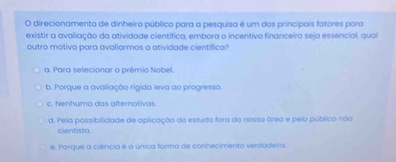 direcionamento de dinheiro público para a pesquisa é um dos principais fatores para
existir a avaliação da atividade científica, embora o incentivo financeiro seja essencial, qual
outro motivo para avaliarmos a atividade cientifica?
a. Para selecionar o prêmio Nobel.
b. Porque a avaliação rígida leva ao progresso.
c. Nenhuma das alternativas.
d. Pela possibilidade de aplicação do estudo fora da nossa área e pelo público não
cientista.
e. Porque a ciência é a única forma de conhecimento verdadeira.