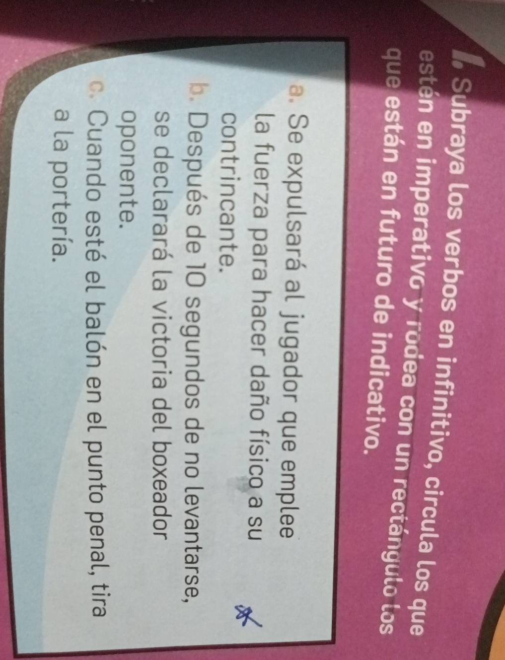 # Subraya los verbos en infinitivo, circula los que
estén en imperativo y rodea con un rectángulo los
que están en futuro de indicativo.
a. Se expulsará al jugador que emplee
la fuerza para hacer daño físico a su
contrincante.
b. Después de 10 segundos de no levantarse,
se declarará la victoria del boxeador
oponente.
c. Cuando esté el balón en el punto penal, tira
a la portería.