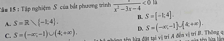 Tâu 15 : Tập nghiệm S của bất phương trình  1/x^2-3x-4 <0</tex> là
B. S=[-1;4].
A. S=R -1;4.
D. S=(-∈fty ;-1]∪ [4;+∈fty ).
C. S=(-∈fty ;-1)∪ (4;+∈fty ). nhóng tên lửa đặt tại vị trí A đến vị trí B. Thông q
sủa tên lửa lần