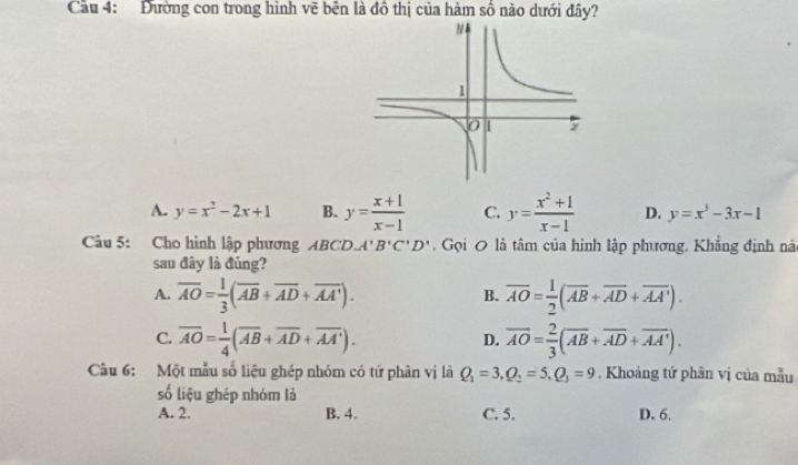 Cầu 4: Đường con trong hình vẽ bên là đồ thị của hàm số nào dưới đây?
A. y=x^2-2x+1 B. y= (x+1)/x-1  C. y= (x^2+1)/x-1  D. y=x^3-3x-1
Câu 5: Cho hình lập phương ABCD A'B'C'D'. Gọi 0 là tâm của hình lập phương. Khẳng định nà
sau đây là đủng?
A. overline AO= 1/3 (overline AB+overline AD+overline AA'). overline AO= 1/2 (overline AB+overline AD+overline AA'). 
B.
C. overline AO= 1/4 (overline AB+overline AD+overline AA'). D. overline AO= 2/3 (overline AB+overline AD+overline AA'). 
Cầu 6: Một mẫu số liệu ghép nhóm có tứ phân vị là Q_1=3, Q_2=5, Q_3=9. Khoảng tứ phân vị của mẫu
số liệu ghép nhóm là
A. 2. B. 4. C. 5. D. 6.