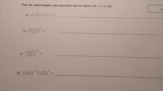 Pas de rekenregels van machten toe en werk uit. ∀ x, y ∈R 
/4 
_ 
a) (x^(-9))^-3:(x^3)^-2= _ 
b) ( (x^2y^(-4))/y^(-3) )^4= _ 
c) ( x^5y^4/x^9y )^-2= _ 
_ 
d) (sqrt(2x))^-2· (sqrt(2x))^4=