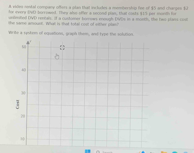 A video rental company offers a plan that includes a membership fee of $5 and charges $2
for every DVD borrowed. They also offer a second plan, that costs $15 per month for 
unlimited DVD rentals. If a customer borrows enough DVDs in a month, the two plans cost 
the same amount. What is that total cost of either plan? 
Write a system of equations, graph them, and type the solution.
