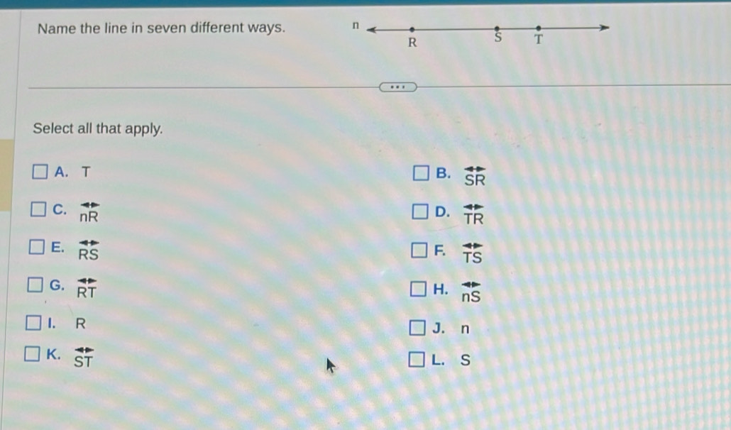 Name the line in seven different ways. n
R s T
Select all that apply.
A. T B. overleftrightarrow SR
C. overleftrightarrow nR overleftrightarrow TR
D.
E. overleftrightarrow RS F. overleftrightarrow TS
G. overleftrightarrow RT
H. overleftrightarrow nS
I. R J. n
K. overline ST
L. S