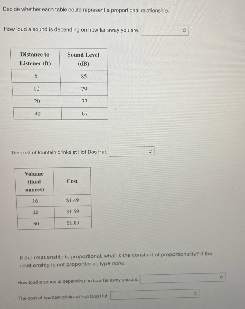 Decide whether each table could represent a proportional relationship.
How loud a sound is depending on how far away you are. □°
The cost of fountain drinks at Hot Dog Hut. □°
If the relationship is proportional, what is the constant of proportionality? If the
relationship is not proportional, type none.
How loud a sound is depending on how far away you are. □°
The cost of fountain drinks at Hot Dog Hut. □°