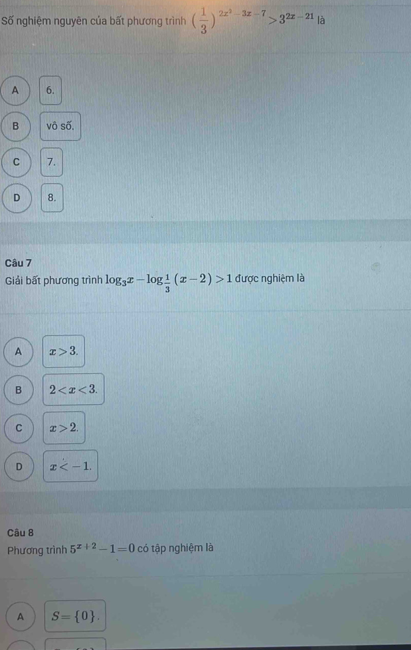 Số nghiệm nguyên của bất phương trình ( 1/3 )^2x^2-3x-7>3^(2x-21)|a
A 6.
B vô số.
C 7.
D 8.
Câu 7
Giải bất phương trình log _3x-log  1/3 (x-2)>1 được nghiệm là
A x>3.
B 2 .
C x>2.
D x . 
Câu 8
Phương trình 5^(x+2)-1=0 có tập nghiệm là
A S= 0.