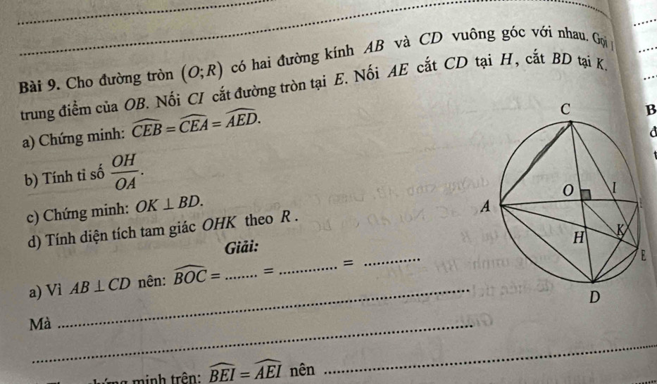 Cho đường tròn (O;R) có hai đường kính AB và CD vuông góc với nhau. Gọi 
. . . 
trung điểm của OB. Nối CI cắt đường tròn tại E. Nối AE cắt CD tại H, cắt BD tại K. …. 
a) Chứng minh: widehat CEB=widehat CEA=widehat AED. 
B 
d 
b) Tính tỉ số  OH/OA . 
c) Chứng minh: OK⊥ BD. 
d) Tính diện tích tam giác OHK theo R. 
Giải: 
a) Vi AB⊥ CD nên: widehat BOC= _= _= 
_ 
Mà_ 
_ 
g nh trên: widehat BEI=widehat AEI nên 
_