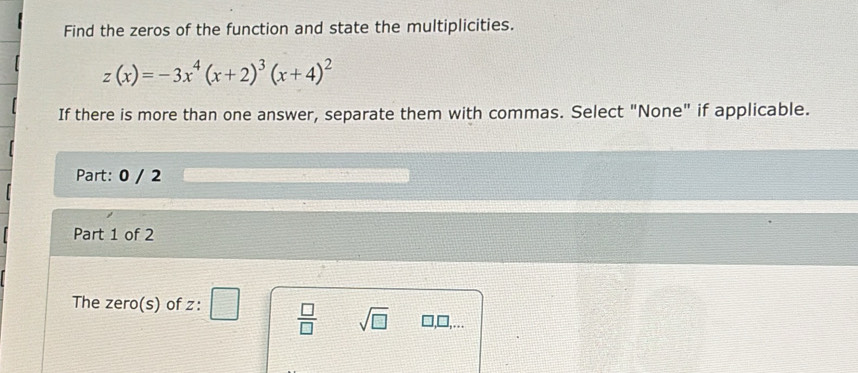 Find the zeros of the function and state the multiplicities.
z(x)=-3x^4(x+2)^3(x+4)^2
If there is more than one answer, separate them with commas. Select "None" if applicable.
Part: 0 / 2
Part 1 of 2
The zero(s) of z :  □ /□   sqrt(□ ) □,□,...