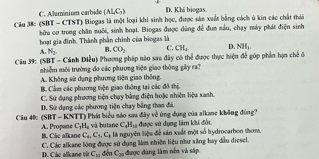 4-
C. Aluminium carbide (Al_4C_3). D. Khí biogas.
Câu 38: (SBT - CTST) Biogas là một loại khí sinh học, được sản xuất bằng cách ủ kín các chất thải
hữu cơ trong chăn nuôi, sinh hoạt. Biogas được dùng để đun nầu, chạy máy phát điện sinh
hoạt gia đình. Thành phần chính của biogas là
A. N_2. CO_2. CH_4. NH_3. 
B.
C.
D.
Câu 39: (SBT - Cánh Diều) Phương pháp nào sau đây có thể được thực hiện để góp phần hạn chế ô
nhiễm môi trường do các phương tiện giao thông gây ra?
A. Không sử dụng phương tiện giao thông.
B. Cẩm các phương tiện giao thông tại các đô thị.
C. Sử dụng phương tiện chạy bằng điện hoặc nhiên liệu xanh.
D. Sử dụng các phương tiện chạy bằng than đá.
Câu 40: (SBT - KNTT) Phát biểu nào sau đây về ứng dụng của alkane không đúng?
A. Propane C_3H_8 và butane C_4H_10 được sử dụng làm khí đốt.
B. Các alkane C_6, C_7, C_8 là nguyên liệu để sản xuất một số hydrocarbon thơm.
C. Các alkane lỏng được sử dụng làm nhiên liệu như xăng hay dầu diesel.
D. Các alkane từ C_11 đến C_20 được dùng làm nến và sáp.