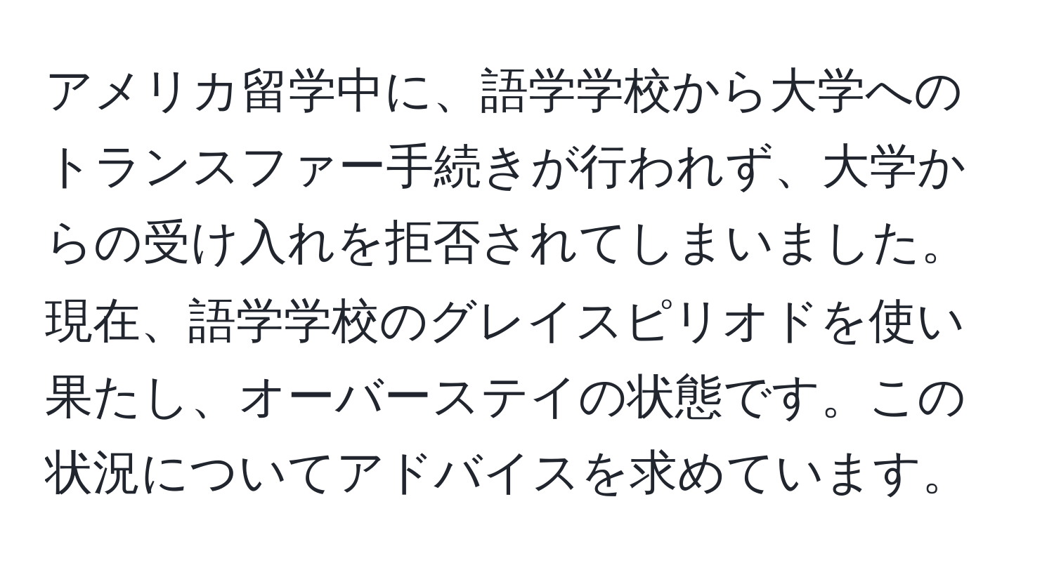 アメリカ留学中に、語学学校から大学へのトランスファー手続きが行われず、大学からの受け入れを拒否されてしまいました。現在、語学学校のグレイスピリオドを使い果たし、オーバーステイの状態です。この状況についてアドバイスを求めています。