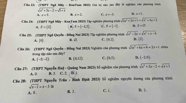 (THPT Ngô Mây - KonTum 2023) Giá trị nào sau đây là nghiệm của phương trình
sqrt(x^2+3x-2)=sqrt(1+x)
A. x=3. B. x=2. C. x=-3. D. x=1. 
Câu 24: (THPT Ngô Mây - KonTum 2023) Tập nghiệm phương trình sqrt(2x^2+3x+1)=sqrt(x^2+4x+3)
A. S= 2. B. S= -1;2. C. S= -1. D. S=varnothing. 
Câu 25: (THPT Ngô Quyền - Đồng Nai 2023) Tập nghiệm phương trình sqrt(x^2-2x)=sqrt(x^2+x-6)
A.  0. B. ∅, C.  0;2. D.  2. 
Câu 26: (THPT Ngô Quyền - Đồng Nai 2023) Nghiệm của phương trình sqrt(3x^2+6x+4)=2x+1 chứa
trong tập nào sau đây?
A. (-5;-2). B. (6;12). C. (0;5). D. (-2;0). 
Câu 27: (THPT Nguyễn Huệ - Quảng Nam 2023) Số nghiệm của phương trình sqrt(x^2+3x-2)=sqrt(x+1)
A. 0. B. 3. C. 2. D. 1
Câu 28: (THPT Nguyễn Trân - Bình Định 2023) Số nghiệm nguyên dương của phương trình
sqrt(x-1)=x-3 là
A. 0. B. 3. C. 1. D. 2.