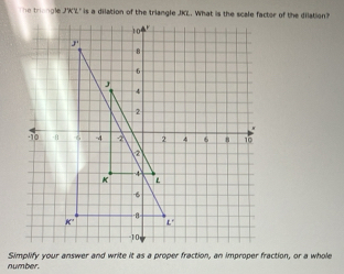 he triengle JKL" is a dilation of the triangle JKL. What is the scale factor of the dilation?
number. Simplify your answer and write it as a proper fraction, an improper fraction, or a whole