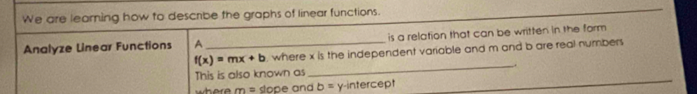 We are learning how to describe the graphs of linear functions. 
Analyze Linear Functions A _is a relation that can be written in the form
f(x)=mx+b , where x is the independent variable and m and b are real numbers 
This is also known as_ _.
m= slope and b= y-intercept