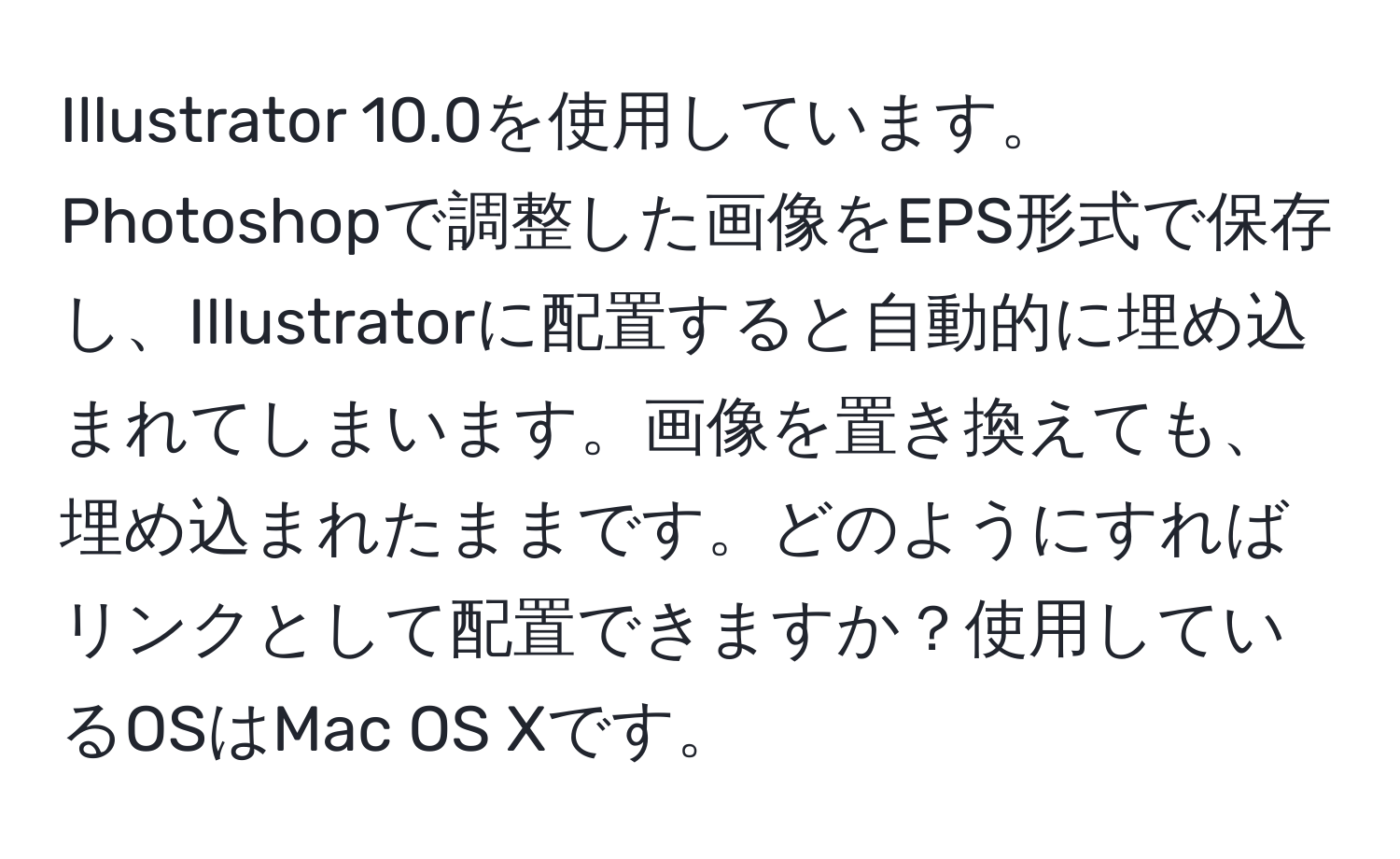 Illustrator 10.0を使用しています。Photoshopで調整した画像をEPS形式で保存し、Illustratorに配置すると自動的に埋め込まれてしまいます。画像を置き換えても、埋め込まれたままです。どのようにすればリンクとして配置できますか？使用しているOSはMac OS Xです。