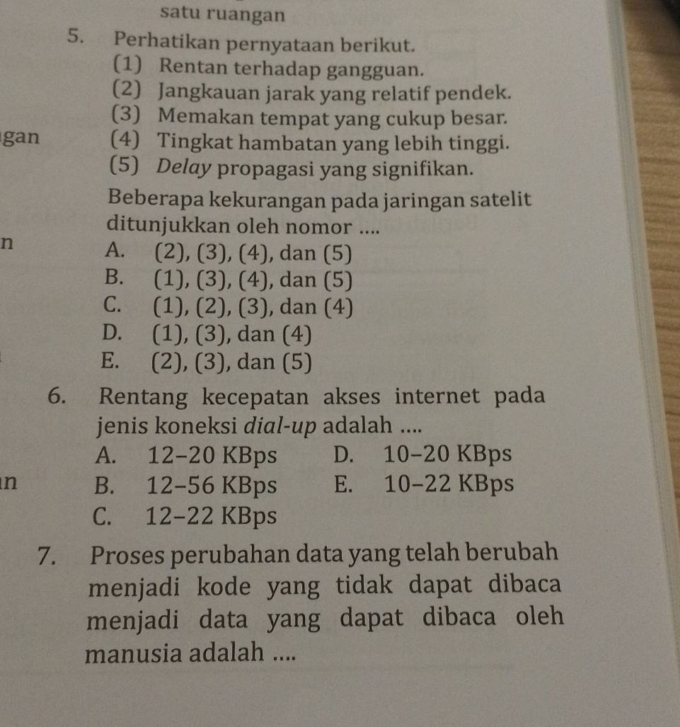 satu ruangan
5. Perhatikan pernyataan berikut.
(1) Rentan terhadap gangguan.
(2) Jangkauan jarak yang relatif pendek.
(3) Memakan tempat yang cukup besar.
gan (4) Tingkat hambatan yang lebih tinggi.
(5) Delay propagasi yang signifikan.
Beberapa kekurangan pada jaringan satelit
ditunjukkan oleh nomor ....
n
A. (2 ), (3),(4) , dan (5)
B. (1) ),(3),(4) , dan (5)
C. (1 ),(2),( 3) , dan (4)
D. . (1), (3), dan (4)
E. (2), (3), dan (5)
6. Rentang kecepatan akses internet pada
jenis koneksi dial-up adalah ....
A. 12 -20 KBps D. . 1O - KBps
n B. 12-56 KBps E. 10-22 KBps
C. 12-22 KBps
7. Proses perubahan data yang telah berubah
menjadi kode yang tidak dapat dibaca 
menjadi data yang dapat dibaca oleh 
manusia adalah ....