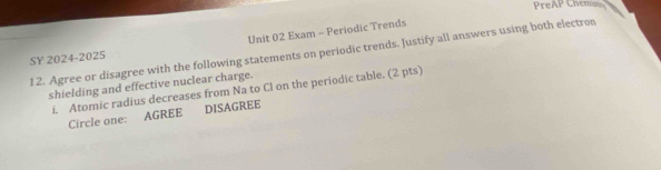 Pre 
Unit 02 Exam - Periodic Trends AP Chemins 
12. Agree or disagree with the following statements on periodic trends. Justify all answers using both electron 
SY 2024-2025 
shielding and effective nuclear charge. 
i. Atomic radius decreases from Na to Cl on the periodic table. (2 pts) 
Circle one: AGREE DISAGREE