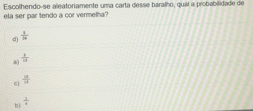 Escolhendo-se aleatoriamente uma carta desse baralho, qual a probabilidade de
ela ser par tendo a cor vermelha?
d)  5/26 
a)  5/13 
c)  10/13 
b)  1/4 