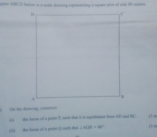 gure ABCD below is a scale drawing representing a square plot of side 80 metres. 
On the drawing, construct: 
(i) the locus of a point P, such that it is equidistant from AD and BC. (2 m 
(ii) the locus of a point Q such that ∠ AQB=60°. 
(3 m