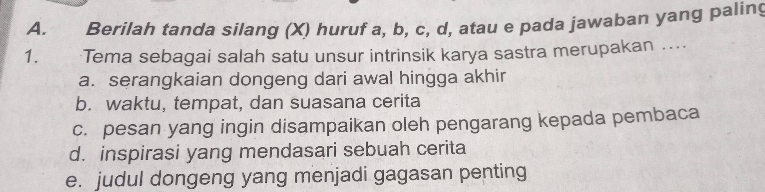 Berilah tanda silang (X) huruf a, b, c, d, atau e pada jawaban yang paling
1. Tema sebagai salah satu unsur intrinsik karya sastra merupakan …..
a. serangkaian dongeng dari awal hingga akhir
b. waktu, tempat, dan suasana cerita
c. pesan yang ingin disampaikan oleh pengarang kepada pembaca
d. inspirasi yang mendasari sebuah cerita
e. judul dongeng yang menjadi gagasan penting