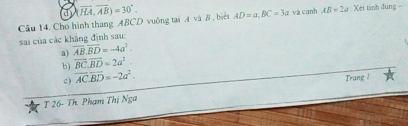 d (vector HA,vector AB)=30°. 
Câu 14. Cho hình thang ABCD vuông tại A và B , biết AD=a, BC=3a và cạnh AB=2a. Xét tính đúng −
sai của các khẳng định sau:
a) overline AB.overline BD=-4a^2.
b) overline BC. overline BD=2a^2.
c) vector AC.vector BD=-2a^2. Trang l
T 26- Th. Phạm Thị Nga