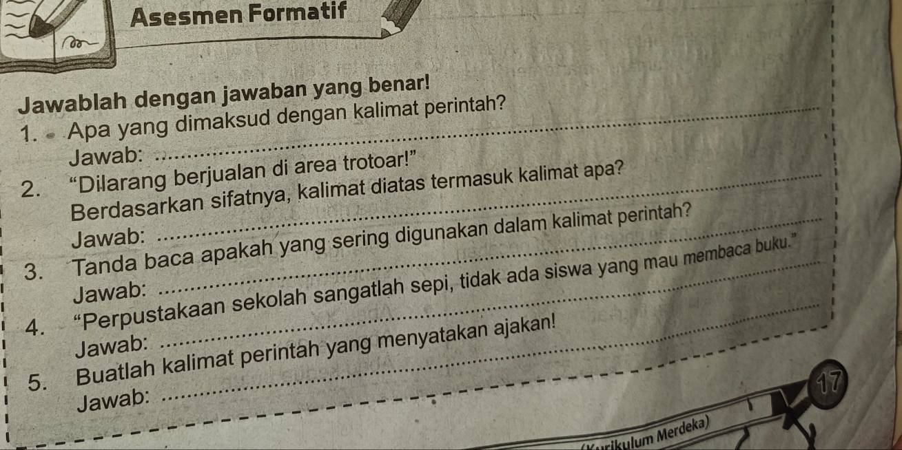 Asesmen Formatif 
Jawablah dengan jawaban yang benar! 
1. Apa yang dimaksud dengan kalimat perintah? 
Jawab: 
2. “Dilarang berjualan di area trotoar!” 
Berdasarkan sifatnya, kalimat diatas termasuk kalimat apa? 
Jawab: 
3. Tanda baca apakah yang sering digunakan dalam kalimat perintah? 
_ 
4. “Perpustakaan sekolah sangatlah sepi, tidak ada siswa yang mau membaca buku.” 
Jawab: 
Jawab: 
5. Buatlah kalimat perintah yang menyatakan ajakan! 
17 
Jawab: 
urikulum Merdeka)