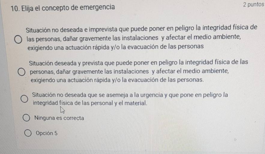 Elija el concepto de emergencia 2 puntos
Situación no deseada e imprevista que puede poner en peligro la integridad física de
las personas, dañar gravemente las instalaciones y afectar el medio ambiente,
exigiendo una actuación rápida y/o la evacuación de las personas
Situación deseada y prevista que puede poner en peligro la integridad física de las
personas, dañar gravemente las instalaciones y afectar el medio ambiente,
exigiendo una actuación rápida y/o la evacuación de las personas.
Situación no deseada que se asemeja a la urgencia y que pone en peligro la
integridad física de las personal y el material.
Ninguna es correcta
Opción 5