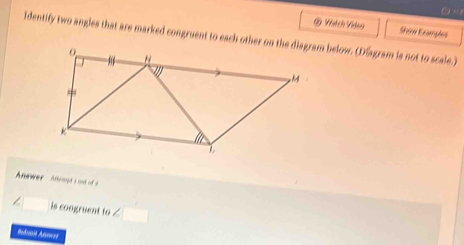 ® Watch Video Show Examples 
Identify two angles that are marked congruent to each other on the diagram below. (Dfagram is not to secale.) 
Answer Allempt i out of s
∠ □ is congruent to ∠ □
Submit Answer