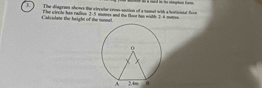 ur answer as a surd in its simplest form. 
3. The diagram shows the circular cross-section of a tunnel with a horizontal floor. 
The circle has radius 2·5 metres and the floor has width 2-4 metres. 
Calculate the height of the tunnel.