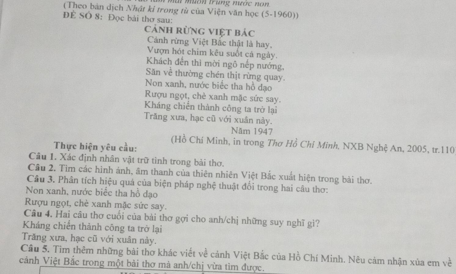 a i m u on trung nược no n. 
(Theo bản dịch Nhật ki trong tù của Viện văn học (5-1960)) 
Để SÓ 8: Đọc bài thơ sau: 
cảnh rừng việt bác 
Cảnh rừng Việt Bắc thật là hay, 
Vượn hót chim kêu suốt cả ngày. 
Khách đến thì mời ngô nếp nướng, 
Săn về thường chén thịt rừng quay. 
Non xanh, nước biếc tha hồ dạo 
Rượu ngọt, chè xanh mặc sức say. 
Kháng chiến thành công ta trở lại 
Trăng xưa, hạc cũ với xuân này. 
Năm 1947 
(Hồ Chí Minh, in trong Thơ Hồ Chí Minh, NXB Nghệ An, 2005, tr. 110
Thực hiện yêu cầu: 
Câu 1. Xác định nhân vật trữ tình trong bài thơ. 
Câu 2. Tìm các hình ảnh, âm thanh của thiên nhiên Việt Bắc xuất hiện trong bài thơ. 
Câu 3. Phân tích hiệu quả của biện pháp nghệ thuật đối trong hai câu thơ: 
Non xanh, nước biếc tha hồ dạo 
Rượu ngọt, chè xanh mặc sức say. 
Câu 4. Hai câu thơ cuối của bài thơ gợi cho anh/chị những suy nghĩ gì? 
Kháng chiến thành công ta trở lại 
Trăng xưa, hạc cũ với xuân này. 
Câu 5. Tìm thêm những bài thơ khác viết về cảnh Việt Bắc của Hồ Chí Minh. Nêu cảm nhận xủa em về 
cảnh Việt Bắc trong một bài thơ mà anh/chị vừa tìm được.