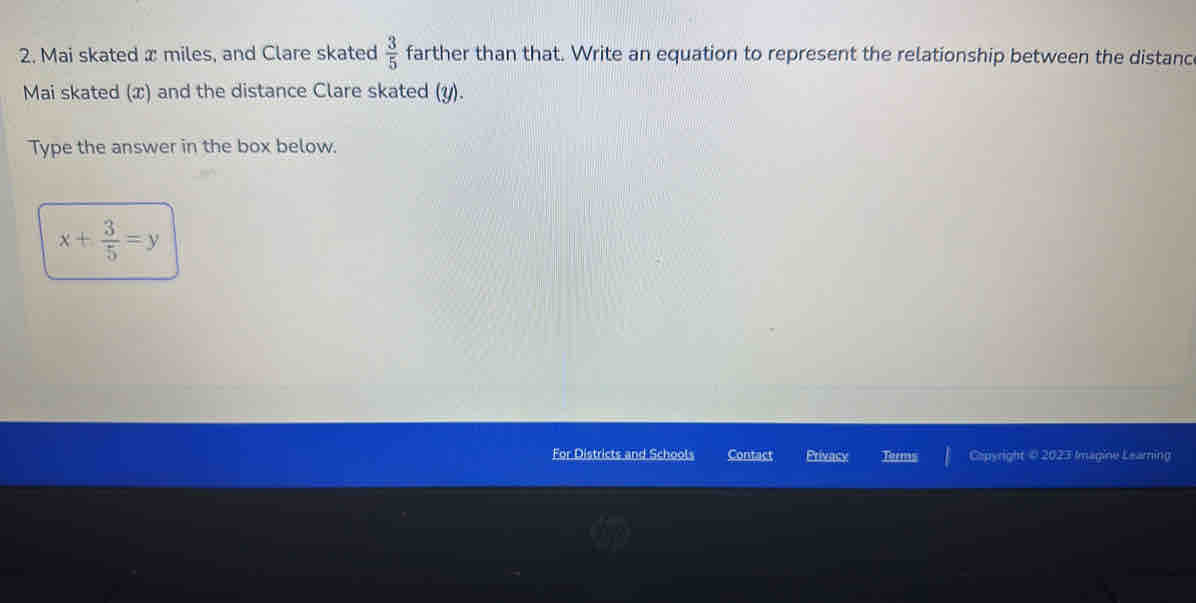 Mai skated x miles, and Clare skated  3/5  farther than that. Write an equation to represent the relationship between the distanc 
Mai skated (x) and the distance Clare skated (y). 
Type the answer in the box below.
x+ 3/5 =y
For Districts and Schools Contact orms Capyright © 2023 Imagine Learning