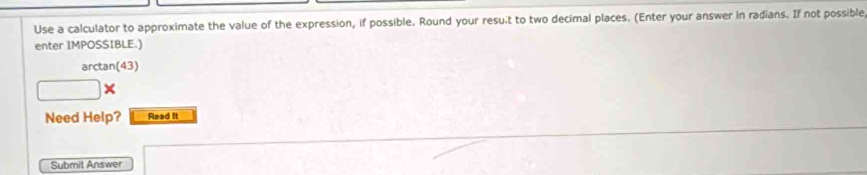 Use a calculator to approximate the value of the expression, if possible. Round your result to two decimal places. (Enter your answer in radians. If not possible 
enter IMPOSSIBLE.) 
arctan(43)
□° × 
Need Help? Read It 
Submit Answer