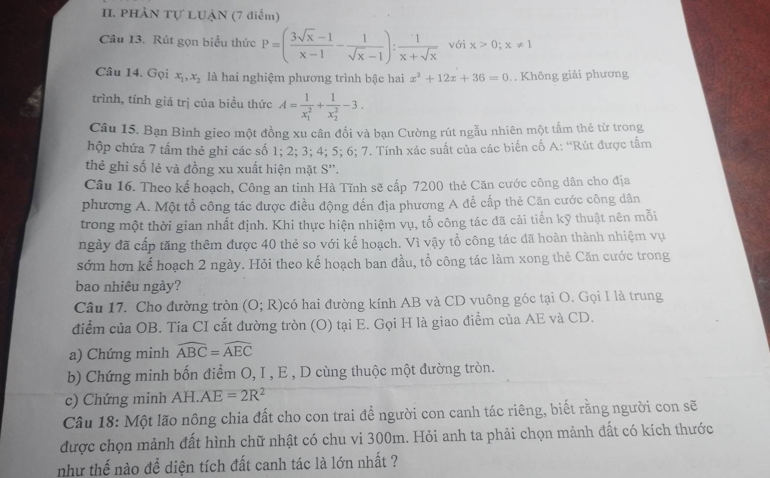 PHÀN Tự LUẠN (7 điểm)
Câu 13. Rút gọn biểu thức P=( (3sqrt(x)-1)/x-1 - 1/sqrt(x)-1 ): 1/x+sqrt(x)  với x>0;x!= 1
Câu 14. Gọi x_1,x_2 là hai nghiệm phương trình bậc hai x^2+12x+36=0 Không giải phương
trình, tính giá trị của biểu thức A=frac 1(x_1)^2+frac 1(x_2)^2-3.
Câu 15. Bạn Bình gieo một đồng xu cân đối và bạn Cường rút ngẫu nhiên một tấm thẻ từ trong
hộp chứa 7 tấm thẻ ghi các số 1; 2; 3; 4; 5; 6; 7. Tính xác suất của các biến cố A: ‘Rút được tấm
thẻ ghi số lẻ và đồng xu xuất hiện mặt S”.
Câu 16. Theo kế hoạch, Công an tinh Hà Tĩnh sẽ cấp 7200 thẻ Căn cước công dân cho địa
phương A. Một tổ công tác được điều động đến địa phương A để cấp thẻ Căn cước công dân
trong một thời gian nhất định. Khi thực hiện nhiệm vụ, tổ công tác đã cải tiến kỹ thuật nên mỗi
ngày đã cấp tăng thêm được 40 thẻ so với kế hoạch. Vì vậy tổ công tác đã hoàn thành nhiệm vụ
sớm hơn kế hoạch 2 ngày. Hỏi theo kế hoạch ban đầu, tổ công tác làm xong thẻ Căn cước trong
bao nhiêu ngày?
Câu 17. Cho đường tròn (O;R) có hai đường kính AB và CD vuông góc tại O. Gọi I là trung
điểm của OB. Tia CI cắt đường tròn (O) tại E. Gọi H là giao điểm của AE và CD.
a) Chứng minh widehat ABC=widehat AEC
b) Chứng minh bốn điểm O, I , E , D cùng thuộc một đường tròn.
c) Chứng minh AH.AE=2R^2
Câu 18: Một lão nông chia đất cho con trai để người con canh tác riêng, biết rằng người con sẽ
được chọn mảnh đất hình chữ nhật có chu vi 300m. Hỏi anh ta phải chọn mảnh đất có kích thước
như thế nào để diện tích đất canh tác là lớn nhất ?