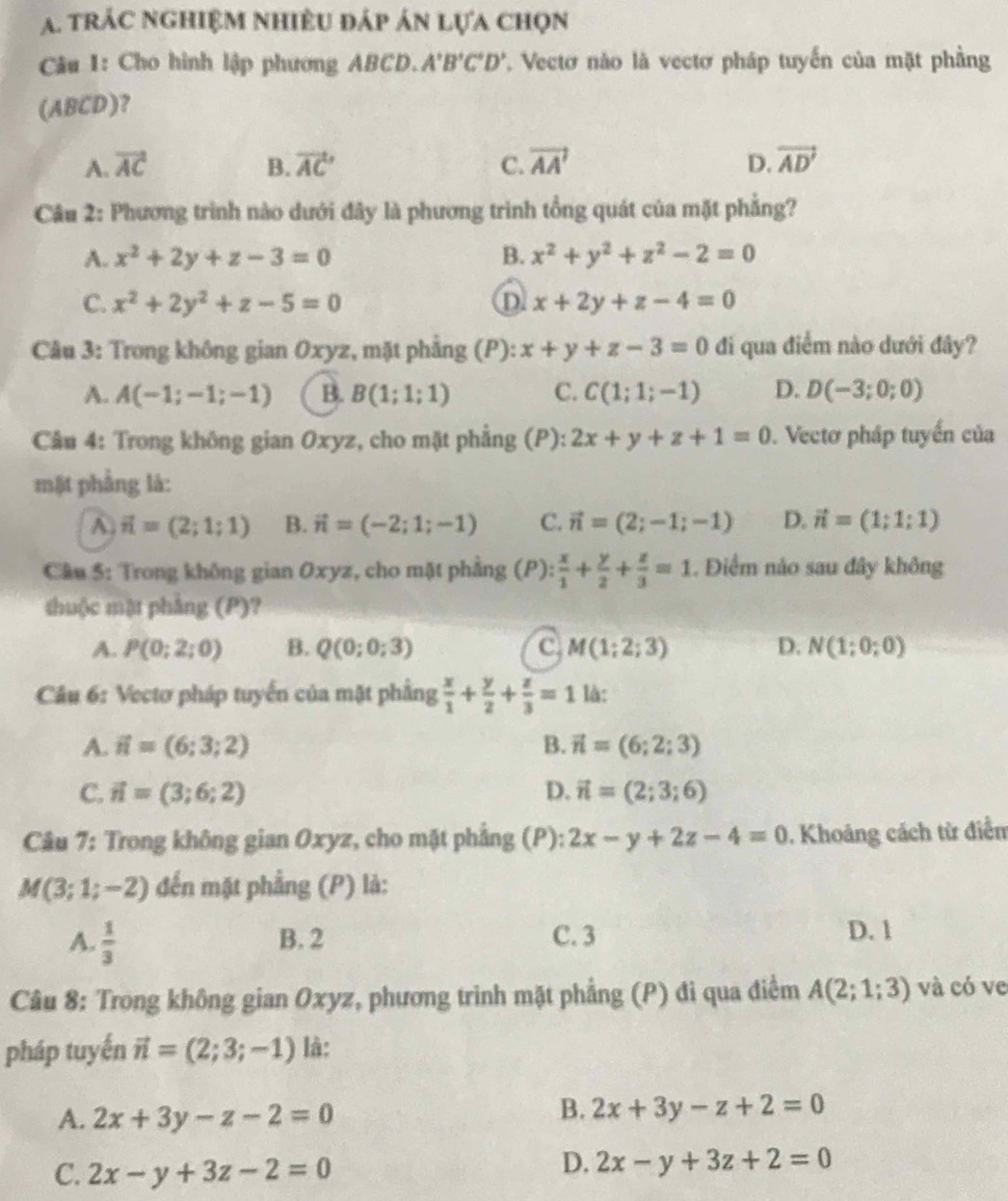 trác nghiệm nhiều đáp án lựa chọn
Câu 1: Cho hình lập phương ABCD. A'B'C'D' Vectơ nào là vectơ pháp tuyến của mặt phầng
(ABCD)?
A. vector AC B. vector AC C. vector AA' D. vector AD'
Câu 2: Phương trình nào dưới đây là phương trình tổng quát của mặt phẳng?
A. x^2+2y+z-3=0 B. x^2+y^2+z^2-2=0
C. x^2+2y^2+z-5=0 D x+2y+z-4=0
Câu 3: Trong không gian Oxyz, mặt phẳng (P): x+y+z-3=0 đi qua điểm nào dưới đây?
A. A(-1;-1;-1) B. B(1;1;1) C. C(1;1;-1) D. D(-3;0;0)
Cầu 4: Trong không gian Oxyz, cho mặt phẳng (P): 2x+y+z+1=0. Vectơ pháp tuyến của
mặt phẳng là:
A vector n=(2;1;1) B. vector n=(-2;1;-1) C. vector n=(2;-1;-1) D. vector n=(1;1;1)
Cầu 5: Trong không gian Oxyz, cho mặt phẳng (P):  x/1 + y/2 + z/3 =1. Điểm nảo sau đây không
thuộc mật phầng (P)?
A. P(0;2;0) B. Q(0;0;3) C M(1;2;3) D. N(1;0;0)
Câu 6: Vectơ pháp tuyến của mặt phẳng  x/1 + y/2 + z/3 =1 là:
A. vector n=(6;3;2) B. vector n=(6;2;3)
C. vector n=(3;6;2) D. vector n=(2;3;6)
Câu 7: Trong không gian Oxyz, cho mặt phẳng (P): 2x-y+2z-4=0. Khoảng cách từ điểm
M(3;1;-2) đến mặt phẳng (P) là:
A.  1/3  B. 2 C. 3 D. 1
Câu 8: Trong không gian Oxyz, phương trình mặt phẳng (P) đi qua điểm A(2;1;3) và có ve
pháp tuyến vector n=(2;3;-1) là:
A. 2x+3y-z-2=0
B. 2x+3y-z+2=0
C. 2x-y+3z-2=0
D. 2x-y+3z+2=0